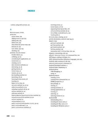 INDEX




      : (colon), using with services, 161                  receiving events, 41
                                                           screen layout, 27–29
                                                           separating from layout ﬁles, 178
      A
                                                           setContentView method, 28, 33
      AbsoluteLayout, 78–82                                StrictMode.enableDefaults, 120
      action bar                                           TextView ID, 27
         action views, 236                              Activity class, creating, 25–27
         adding icons to, 233–234                       activity declaration, android:name tag, 23
         adding tabs, 235                               Adapter class
         delete icon, 233                                  getCount method, 138
         drop-down list action view, 236                   getItem method, 138
         features of, 232                                  getItemId method, 138
         icon clicks, 234–235                              GetView method, 139
         showing, 232                                      interaction with ListView class, 126, 144
      activities. See also intents                      adapters, customizing, 138–140
         bundle objects, 35                             adb pull /data/anr/traces.txt command line, 102
         colliding, 44–45                               ADT plug-in, adding to Eclipse, 8–9
         considering for applications, 49               AIDL (Android Interface Deﬁnition Language), 160–162
         constructor, 31                                Android, older versions of, 182–184
         creating, 24–27                                android create project command, 16
         data retention methods, 35                     Android Developers website, 4
         destroying, 32, 36                             Android folder, displaying, 14
         getting intents, 31                            Android phone
         Intent class, 37                                  USB debugging, 12
         intents, 29–31, 37                                using, 12
         key handling method, 29                        Android projects
         launching, 28–30                                  creating, 14–16
         listening for key events, 28                      creating from command line, 16
         locating, 25                                      DDMS perspective, 17
         NewActivity class, 39                             Java package, 15
         onCreate method, 24, 31–33                        naming, 15
         onDestroy method, 31, 34                          naming activities, 15
         onKeyDown method, 28–30, 40                       naming applications, 15
         onPause method, 31, 34                            running, 17
         onResume method, 31                               selecting, 14
          OnRetainNonConfigurationInstance method, 35      selecting version of, 15
          onSaveInstanceState method, 35–36             Android SDK
          onStart method, 31                               downloading, xiv, 4
          onStop method, 31, 34                            installing for Linux users, 6
          public void onCreate(bundle icicle), 32–33       installing for Mac users, 5–6
          public void onResume(), 33                       installing for Windows users, 6
          public void onStart method, 33




248     INDEX
 