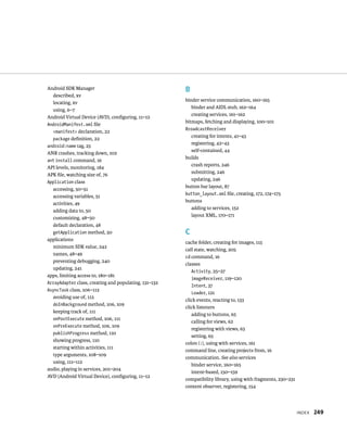Android SDK Manager                                    B
  described, xv
                                                       binder service communication, 160–165
  locating, xv
                                                          binder and AIDL stub, 162–164
  using, 6–7
                                                          creating services, 161–162
Android Virtual Device (AVD), conﬁguring, 11–12
                                                       bitmaps, fetching and displaying, 100–101
AndroidManifest.xml ﬁle
                                                       BroadcastReceiver
  <manifest> declaration, 22
                                                         creating for intents, 41–43
  package deﬁnition, 22
                                                         registering, 42–43
android:name tag, 23
                                                         self-contained, 44
ANR crashes, tracking down, 102
                                                       builds
ant install command, 16
                                                         crash reports, 246
API levels, monitoring, 184
                                                         submitting, 246
APK ﬁle, watching size of, 76
                                                         updating, 246
Application class
                                                       button bar layout, 87
  accessing, 50–51
                                                       button_layout.xml ﬁle, creating, 172, 174–175
  accessing variables, 51
                                                       buttons
  activities, 49
                                                         adding to services, 152
  adding data to, 50
                                                         layout XML, 170–171
  customizing, 48–50
  default declaration, 48
  getApplication method, 50                            C
applications
                                                       cache folder, creating for images, 115
  minimum SDK value, 242
                                                       call state, watching, 205
  names, 48–49
                                                       cd command, 16
  preventing debugging, 240
                                                       classes
  updating, 241
                                                          Activity, 25–27
apps, limiting access to, 180–181
                                                          imageReceiver, 119–120
ArrayAdapter class, creating and populating, 131–132
                                                          Intent, 37
AsyncTask class, 106–112
                                                          Loader, 121
  avoiding use of, 112
                                                       click events, reacting to, 133
  doInBackground method, 106, 109
                                                       click listeners
  keeping track of, 111
                                                          adding to buttons, 65
  onPostExecute method, 106, 111
                                                          calling for views, 62
  onPreExecute method, 106, 109
                                                          registering with views, 63
  publishProgress method, 110
                                                          setting, 65
  showing progress, 110
                                                       colon (:), using with services, 161
  starting within activities, 111
                                                       command line, creating projects from, 16
  type arguments, 108–109
                                                       communication. See also services
  using, 111–112
                                                          binder service, 160–165
audio, playing in services, 201–204
                                                          intent-based, 150–159
AVD (Android Virtual Device), conﬁguring, 11–12
                                                       compatibility library, using with fragments, 230–231
                                                       content observer, registering, 154



                                                                                                              INDEX   249
 
