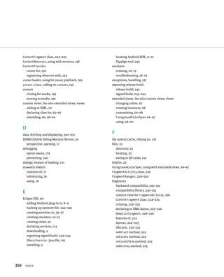 ContentFragment class, 224–225                    locating Android SDK, 9–10
      ContentObserver, using with services, 158         Zipalign tool, 245
      ContentProvider                                emulator
        cursor for, 159                                 creating, 10–13
        registering observer with, 154                  troubleshooting, 18–19
      cursor loader, using for music playback, 199   exceptions, handling, 137
      cursor.close, calling on cursors, 159          exporting release build
      cursors                                           release build, 243
        closing for media, 193                          signed build, 243–244
        moving to media, 192                         extended views. See also custom views; views
      custom views. See also extended views; views      changing colors, 67
        adding to XML, 70                               creating instances, 68
        declaring class for, 65–66                      customizing, 66–68
        extending, 66, 68–69                            ForegroundColorSpan, 66–67
                                                        using, 68–70
      D
      data, fetching and displaying, 100–101
                                                     F
      DDMS (Dalvik Debug Monitor Server), xv         ﬁle system cache, relying on, 116
         perspective, opening, 17                    ﬁles, 22
      debugging                                         directory, 23
         layout issues, 179                             locating, 23
         preventing, 240                                saving to SD cards, 116
      dialogs, beware of loading, 110                folders, 22
      drawable folders                               ForegroundColorSpan, using with extended views, 66–67
         contents of, 71                             FragmentActivity class, 226
         referencing, 76                             FragmentManager, 229–230
         using, 76                                   fragments
                                                        backward compatibility, 230–231
                                                        compatibility library, 230–231
      E
                                                        content view for FragmentActivity, 226
      Eclipse IDE, xiv                                  ContentFragment class, 224–225
         adding Android plug-in to, 8–9                 creating, 224–225
         backing up keystore ﬁle, 244–246               declaring in XML layout, 225–226
         creating activities in, 25–27                  DemoListFragment, 228–229
         creating emulator, 10–13                       features of, 222
         creating views, 55                             layouts, 224–225
         declaring services, 114                        lifecycle, 222–223
         downloading, 4                                 onAttach method, 222
         exporting signed build, 243–244                onCreate method, 222
         IMusicService.java ﬁle, 161                    onCreateView method, 222
         installing, 5                                  onDestroy method, 223




250       INDEX
 