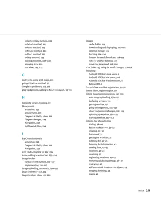 onDestroyView method, 223                      images
    onDetach method, 223                              cache folder, 115
    onPause method, 223                               downloading and displaying, 100–101
    onResume method, 222                              external storage, 115
    onStart method, 222                               fetching, 114–120
    onStop method, 223                                listener for result broadcast, 118–119
    placing onscreen, 228–230                         notifyFinished method, 118
    showing, 225–230                                  rendering download, 118–120
    text view, 225, 227                            <include> tag, using for small changes, 172–176
                                                   installing
                                                      Android SDK for Linux users, 6
G
                                                      Android SDK for Mac users, 5–6
GeoPoints, using with maps, 219                       Android SDK for Windows users, 6
getApplication method, 50                             Eclipse IDE, 5
Google Maps library, 214, 216                      Intent class manifest registration, 37–38
gray background, adding to RelativeLayout, 95–96   intent ﬁlters, registering for, 40
                                                   intent-based communication, 150–159
H                                                     auto image uploading, 150–151
                                                      declaring services, 151
hierarchy viewer, locating, xv
                                                      getting services, 151
Honeycomb
                                                      going to foreground, 155–157
   action bar, 232
                                                      observing content changes, 158–159
   action views, 236
                                                      spinning up services, 154–155
   FragmentActivity class, 226
                                                      starting services, 152–154
   FragmentManager, 229
                                                   intents. See also activities
   Navigation, 232
                                                      adding, 38–40
   SetShowAsAction, 234
                                                      BroadcastReceiver, 41–43
                                                      creating, 29–30
I                                                     features of, 37
Ice Cream Sandwich                                    getting for activities, 31
   action bar, 232                                    listening for, 41–45
    FragmentActivity class, 226                       listening for information, 43
   Navigation, 232                                    moving data, 45–47
icon clicks, reacting to, 234–235                     receivers, 41–43
icons, adding to action bar, 233–234                  receiving, 37
image fetcher                                         registering receivers, 42–43
   handleIntent method, 116–117                       retrieving and using strings, 46–47
   implementing, 116–117                              reviewing, 47
image uploading, automatic, 150–151                   self-contained BroadcastReceivers, 44
ImageIntentService, 114                               stopping listening, 43
imageReceiver class, 119–120                          toasts, 42




                                                                                                     INDEX   251
 