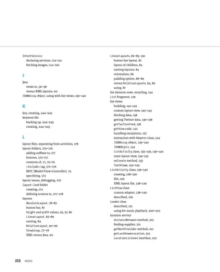 IntentService                                      LinearLayouts, 82–89, 130
          declaring services, 113–114                        button bar layout, 87
          fetching images, 114–120                           layout of children, 84
                                                             nesting layouts, 84
                                                             orientation, 86
      J
                                                             padding option, 88–89
      Java                                                   versus RelativeLayouts, 84, 89
         views in, 56–58                                     using, 87
         versus XML layouts, 60                          list element rows, recycling, 144
      JSONArray object, using with list views, 139–140   List Fragment, 126
                                                         list views
      K                                                      building, 141–142
                                                             custom layout view, 142–143
      key, creating, 244–245
                                                             fetching data, 138
      keystore ﬁle
                                                             getting Twitter data, 136–138
        backing up, 244–245
                                                             getTwitterFeed, 138
        creating, 244–245
                                                             getView code, 142
                                                             handling exceptions, 137
      L                                                      interaction with Adapter class, 144
      layout ﬁles, separating from activities, 178           JSONArray object, 139–140
      layout folders, 170–176                                JSONObject, 142
         adding suﬃxes to, 177                               ListActivity class, 135–136, 139–140
         buttons, 170–171                                    main layout view, 134–135
         contents of, 71, 75–76                              onCreate method, 135
         <include> tag, 172–176                              TextViews, 142–143
         MVC (Model-View-Controller), 75                 ListActivity class, 139–140
         specifying, 172                                     creating, 128–130
      layout issues, debugging, 179                          IDs, 129
      layout-land folder                                     XML layout ﬁle, 128–129
         creating, 172                                   ListView class
         deﬁning screens in, 177–178                         custom adapter, 138–140
      layouts                                                described, 126
         AbsoluteLayout, 78–82                           Loader class
         button bar, 87                                      described, 121
         height and width values, 55, 57, 86                 using for music playback, 200–201
         LinearLayout, 82–89                             location service
         nesting, 84                                         distanceBetween method, 212
         RelativeLayout, 90–96                               ﬁnding supplier, 211
         ViewGroup, 77–78                                    getBestProvider method, 211
         XML versus Java, 60                                 getLastKnownLocation, 213
                                                             LocationListener interface, 212




252       INDEX
 