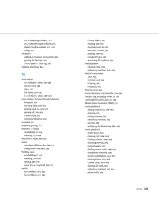 LocationManager object, 212               Cursor object, 191
  onLocationChanged method, 212             loading, 192–193
   registering for updates, 211–212         moving cursor to, 192
   using, 211                               onErrorListener, 194
locations                                   playing, 192–193
   adding permission to manifest, 210       playNextVideo, 192
   getting for devices, 210                 searching SD cards for, 191
   <uses-permission> tag, 210             media players
logging, disabling, 244                     cleanup, 204–205
                                            onDestroy method, 204–205
                                          MediaPlayer states
M
                                            Idle, 195
main menu                                   Initialized, 195
  ArrayAdapter class, 131–132               Playing, 195
  click events, 133                         Prepared, 195
  data, 127                               MediaScanner, 191
  list items, 130–131                     menu list items, text view ﬁle, 130–131
  ListActivity class, 128–130             <merge> tag, wrapping views in, 176
main thread. See also thread violations   methodNotFoundException, 184
  being on, 102                           Model-View-Controller (MVC), 75
  fetching data, 100–101                  movie playback
  getting back on, 104–105                  adding VideoView, 188–189
  getting oﬀ, 103–105                       cleanup, 193
  Loader class, 121                         closing cursors, 193
  recommendations, 102                      onDestroy method, 193
manifest, 22                                process, 188
map key, getting, 217                       setting up for VideoView, 189–190
MapActivity class                         music playback
  availability of, 214                      audio focus, 205
  creating, 215–216                         cleanup, 197, 204–205
MapControl class, 217–218                   closing cursors, 204–205
maps                                        crashing service, 205
  manifest additions for, 214–215           cursor loader, 199
  using GeoPoints with, 219                 ﬁnding recent track, 199–201
MapView class                               headphone controls, 205
  availability of, 214                      icon in notiﬁcation area, 203
  creating, 216–217                         interruptions, 205–206
  testing, 217–218                          Loader class, 200–201
  value for apiKey ﬁeld, 216–217            missing SD card, 206
media                                       onDestroy method, 197, 204
  ContentProvider, 190                      phone calls, 205
  ContentResolver, 191




                                                                                    INDEX   253
 