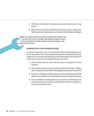 7. Click Create AVD and do a little dance next to your desk (or don’t, it’s up
                                        to you).

                                     8. Select your new emulator and click the Start button to get it running. The
                                        laborious process of spinning up a new instance of the virtual device will begin.

                      NOTE: Pro emulator tip: Once you start an instance of the emulator, you
                         don’t ever have to start it up again. Reinstalling the application does
                        not (as it does with many other systems) require you to spawn a new
                    instance of the emulator.


                                 WORKING WITH YOUR ANDROID PHONE
                                 In almost all cases when I have an actual Android device, I’ll do development on
                                 it over the emulator. One of the wonderful things about Android is how utterly
                                 simple it is to connect and work with nearly any Android phone. Here’s what you’ll
                                 need to do if you want to start working with your own device.

                                     1. Find the USB cable that came with your phone, and plug it into your
                                        computer.

                                     2. On your home screen, press the menu bar and go to Settings > Applica-
                                        tions > Development and enable USB debugging by selecting the check box.

                                     3. If you’re on a Windows machine, you may need to install the general USB
                                        drivers. You can ﬁnd them at http://developer.android.com/sdk/win-usb.html.

                                    4. If you’ve ﬁnished everything correctly, you should see a little bug icon in
                                       the notiﬁcation bar on your device. Your phone will work in exactly the
                                       same way an emulator would.




12   CHAPTER 1   GETTING STARTED WITH ANDROID
 