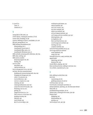 R.javafile                                           notiﬁcation pull-down, 157
    code, 72                                         onBind method, 148
    creation of, 71                                  onClickListener, 164
                                                     onCreate method, 148
                                                     onDestroy method, 149
S
                                                     onStartCommand method, 148
saving ﬁles to SD cards, 116                         setForegroundState method, 155–156
screen layout, creating for activities, 27–29        shutting down, 149
screen sizes, handling, 75, 89                       as singletons, 148
screens, deﬁning in layout-land folder, 177–178      Start and Stop buttons, 152
SD card, saving ﬁles to, 116                         startForeground method, 149
SDK (software development kit)                       starting, 152–154
   downloading, xiv, 4                               stopSelf method, 149
   installing for Linux users, 6                  setContentView method, 28, 33, 55
   installing for Mac users, 5–6                  setForegroundState method
   installing for Windows users, 6                   music playback, 203
SDK methods, accessing with reﬂection, 183–184       using, 155–156
SDK value, setting, 242                           SharedPreferences, apply method, 182
SDK version number                                signed build
   declaring support for, 181                        exporting, 243–244
   ﬁnding, 184                                       keystore ﬁle, 244
Service class                                     sound eﬀects, playing, 196–197
   described, 148                                 Start and Stop buttons, adding to services, 152
   onBind method, 151                             StrictMode.enableDefaults, 120
ServiceExampleActivity, 152–153
services. See also communication
   binding and communicating with, 164–165
                                                  T
   bringing into foreground, 155                  tabs, adding to action bars, 235
   colon (:) in process, 161                      text view
   ContentObserver, 158                              customizing, 65–66
   Context.stopService, 149                          grabbing instance of, 59–60
   creating, 161–162                              TextView class, 142–143
   creating notiﬁcations, 155–156                 TextView ID, creating for activities, 27
   cursor for ContentProvider, 159                thread violations, spotting, 120. See also main thread
   declaring, 113–114, 151                        Toast API, 42
   getting, 151                                   troubleshooting emulator, 18–19
   ImageIntentService, 114                        Twitter data, creating for list views, 136–138
   IMusicService.Stub class, 164                  Twitter feed
   keeping running, 149                              displaying, 143
   lifecycle, 148                                    downloading, 143
   main thread, 149                                  parsing, 143
   Notification object, 156                       TwitterAsyncTask, 136–138




                                                                                                           INDEX   255
 