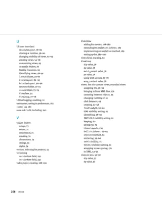 U                                       VideoView
                                                 adding for movies, 188–189
      UI (user interface)
                                                 extending OnCompletionListener, 189
        AbsoluteLayout, 78–82
                                                 implementing onCompletion method, 189
        altering at runtime, 58–60
                                                 setting up for, 189–190
        changing visibility of views, 61–65
                                              view clicks, tracking, 62
        creating views, 54–58
                                              ViewGroup
        customizing views, 65
                                                dip value, 78
        drawable folders, 76
                                                dp value, 78
        ﬁnding resources, 59
                                                match_parent value, 78
        identifying views, 58–59
                                                px value, 78
        layout folders, 74–76
                                                using with layouts, 77–78
        LinearLayout, 82–90
                                                wrap_content value, 78
        RelativeLayout, 90–96
                                              views. See also custom views; extended views
        resource folder, 71–73
                                                 assigning IDs, 58–59
        values folder, 73–74
                                                 bringing in from XML ﬁles, 176
        View class, 54
                                                 centering between objects, 95
        ViewGroup, 77–78
                                                 changing visibility of, 61
      USB debugging, enabling, 12
                                                 click listeners, 62
      usernames, saving to preferences, 182
                                                 creating, 54–58
      <uses> tag, 180
                                                 findViewByID, 58–60
      uses-sdkfield, including, 242
                                                 GONE visibility setting, 61
                                                 identifying, 58–59
      V                                          INVISIBLE visibility setting, 61
                                                 keeping, 60
      values folders
                                                 laying out, 75
         arrays, 73
                                                 LinearLayouts, 130
         colors, 74
                                                 OnClickListener, 62–65
         contents of, 71
                                                 onCreate method, 63
         creating, 74
                                                 retrieving, 59–60
         dimensions, 74
                                                 setVisibility, 61
         strings, 73
                                                 VISIBLE visibility setting, 61
         styles, 74
                                                 wrapping in <merge> tag, 176
      version, selecting for projects, 15
                                                 in XML, 54–55
      versioning
                                              views in Java, 56–58
         versionCode ﬁeld, 241
                                                 dip value, 57
         versionName ﬁeld, 241
                                                 dp value, 57
      video player, creating, 188–190




256    INDEX
 