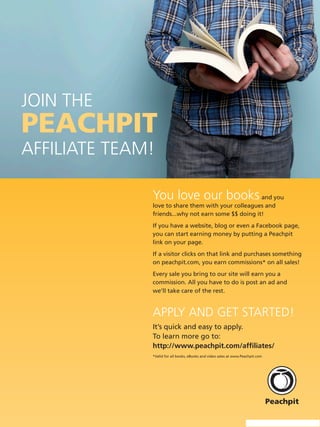 Join the
PeachPit
AffiliAte teAm!

              You love our books and you
              love to share them with your colleagues and
              friends...why not earn some $$ doing it!
              If you have a website, blog or even a Facebook page,
              you can start earning money by putting a Peachpit
              link on your page.
              If a visitor clicks on that link and purchases something
              on peachpit.com, you earn commissions* on all sales!
              Every sale you bring to our site will earn you a
              commission. All you have to do is post an ad and
              we’ll take care of the rest.


              ApplY And get stArted!
              It’s quick and easy to apply.
              To learn more go to:
              http://www.peachpit.com/affiliates/
              *Valid for all books, eBooks and video sales at www.Peachpit.com
 
