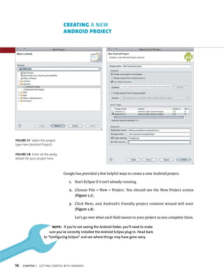 CREATING A NEW
                                 ANDROID PROJECT




FIGURE 1.7 Select the project
type here (Android Project).


FIGURE 1.8 Enter all the pesky
details for your project here.



                                 Google has provided a few helpful ways to create a new Android project.

                                     1. Start Eclipse if it isn’t already running.

                                     2. Choose File > New > Project. You should see the New Project screen
                                        (Figure 1.7).

                                     3. Click Next, and Android’s friendly project creation wizard will start
                                        (Figure 1.8).

                                         Let’s go over what each ﬁeld means to your project as you complete them.

                          NOTE: If you’re not seeing the Android folder, you’ll need to make
                        sure you’ve correctly installed the Android Eclipse plug-in. Head back
                    to “Configuring Eclipse” and see where things may have gone awry.




14   CHAPTER 1   GETTING STARTED WITH ANDROID
 