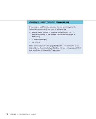 CREATING A PROJECT FROM THE COMMAND LINE

                                   If you prefer to work from the command line, you can simply enter the
                                   following three commands and move on with your day:
                                   ᭿   android create project -n MyFantasticSimpleProject -t 9 -p
                                       myProjectDirectory -k com.haseman.fantasticProjctPackage -a
                                       NewActivity

                                   ᭿   cd myProjectDirectory

                                   ᭿   ant install

                                   These commands create a new project and install a new application on an
                                   Android device. Assuming that you didn’t run into any errors, you should find
                                   your sample app in the emulator’s app drawer.




16   CHAPTER 1   GETTING STARTED WITH ANDROID
 