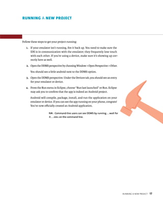RUNNING A NEW PROJECT




Follow these steps to get your project running:

   1. If your emulator isn’t running, ﬁre it back up. You need to make sure the
      IDE is in communication with the emulator; they frequently lose touch
      with each other. If you’re using a device, make sure it’s showing up cor-
      rectly here as well.

   2. Open the DDMS perspective by choosing Window > Open Perspective > Other.

       You should see a little android next to the DDMS option.

   3. Open the DDMS perspective. Under the Devices tab, you should see an entry
      for your emulator or device.

   4. From the Run menu in Eclipse, choose “Run last launched” or Run. Eclipse
      may ask you to conﬁrm that the app is indeed an Android project.

      Android will compile, package, install, and run the application on your
      emulator or device. If you can see the app running on your phone, congrats!
      You’ve now oﬃcially created an Android application.

                      TIP: Command-line users can see DDMS by running . . . wait for
                       it . . . ddms on the command line.




                                                                                       RUNNING A NEW PROJECT   17
 