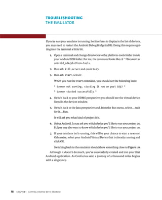 TROUBLESHOOTING
                               THE EMULATOR



                                If you’re sure your emulator is running, but it refuses to display in the list of devices,
                                you may need to restart the Android Debug Bridge (ADB). Doing this requires get-
                                ting into the terminal a little bit.

                                   1. Open a terminal and change directories to the platform-tools folder inside
                                      your Android SDK folder. For me, the command looks like cd ~/Documents/
                                      android_sdk/platform-tools.

                                   2. Run adb kill-server and count to 15.

                                   3. Run adb start-server.

                                       When you run the start command, you should see the following lines:
                                       * daemon not running. starting it now on port 5037 *
                                       * daemon started successfully *

                                   4. Switch back to your DDMS perspective; you should see the virtual device
                                      listed in the devices window.

                                   5. Switch back to the Java perspective and, from the Run menu, select . . . wait
                                      for it . . . Run.

                                       It will ask you what kind of project it is.

                                   6. Select Android. It may ask you which device you’d like to run your project on.
                                      Eclipse may also want to know which device you’d like to run your project on.

                                   7. If your emulator isn’t running, this will be your chance to start a new one.
                                      Otherwise, select your Android Virtual Device that is already running and
                                      click OK.

                                       Switching back to the emulator should show something close to Figure 1.9.
                                   Although it doesn’t do much, you’ve successfully created and run your ﬁrst
                                Android application. As Confucius said, a journey of a thousand miles begins
                                with a single step.




18   CHAPTER 1   GETTING STARTED WITH ANDROID
 