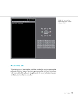 FIGURE 1.9 Your very first
                                                                                         Android application, running
                                                                                         on the emulator!




WRAPPING UP
This chapter covered downloading, installing, conﬁguring, creating, and running
Android applications. You now have the very basic tools that you’ll need to continue
with this book. Feel free, if you’re struggling with the topics in the later chapters,
to refer back to this chapter as needed.




                                                                                                     WRAPPING UP        19
 