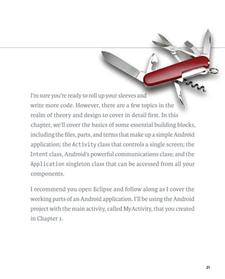 I’m sure you’re ready to roll up your sleeves and
                           ll u               and
                                               n
write more code. However, there are a few topics in the
                      er,
realm of theory and design to cover in detail ﬁrst. In this
                        gn
chapter, we’ll cover the basics of some essential building blocks,
including the ﬁles, parts, and terms that make up a simple Android
application; the Activity class that controls a single screen; the
Intent class, Android’s powerful communications class; and the
Application singleton class that can be accessed from all your
components.

I recommend you open Eclipse and follow along as I cover the
working parts of an Android application. I’ll be using the Android
project with the main activity, called MyActivity, that you created
in Chapter 1.




                                                                      21
 