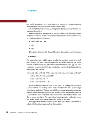 THE FILES




                                Any mobile application, in its most basic form, consists of a single screen that
                                launches by clicking an icon on the device’s main screen.
                                    When the SDK creates a basic Android project, it also creates several ﬁles and
                                important directories.
                                   As with any project, before you start building the structure it’s important to at
                                least take a quick look over the blueprints. Here are the ﬁle and folders that make
                                up your Android project structure.
                                    ᭿   AndroidManifest.xml

                                    ᭿   /res

                                    ᭿   /src

                                    Throughout the rest of this chapter, I’ll refer to the manifest and these folders.

                                THE MANIFEST
                                The AndroidManifest.xml ﬁle is your portal to the rest of the phone. In it, you’ll
                                describe which of your components should receive what events. You’ll also
                                declare, in the manifest ﬁle, what hardware and software your app will need
                                permission to access. First, let’s take a look at the <manifest> declaration in the
                                AndroidManifest.xml ﬁle:

                                <manifest xmlns:android=”http://schemas.android.com/apk/res/android”
                                     package=”com.haseman.peachPit”
                                     android:versionCode=”1”
                                     android:versionName=”1.0”>

                                    There are a few noteworthy items in this code. The package deﬁnition tells
                                Android in which Java package to look for the class ﬁles that make up the compo-
                                nents of your application. The next two variables are not particularly important right
                                now, but they will become vital once you’re ready to ship your application to the
                                Android Market. The versionCode is the number that helps the Market alert users
                                that an update is available. The versionName is a string that the application menus
                                and Market display to the user as the current version of your app.
                                    Your application can have only one AndroidManifest.xml ﬁle. Henceforth, I’ll
                                refer to this ﬁle and concept simply as the manifest.



22   CHAPTER 2   EXPLORING THE APPLICATION BASICS
 