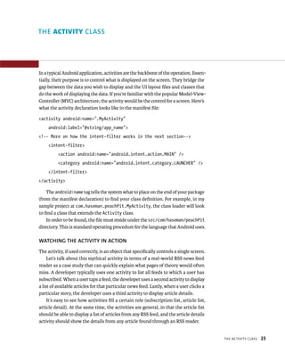 THE ACTIVITY CLASS




In a typical Android application, activities are the backbone of the operation. Essen-
tially, their purpose is to control what is displayed on the screen. They bridge the
gap between the data you wish to display and the UI layout ﬁles and classes that
do the work of displaying the data. If you’re familiar with the popular Model-View-
Controller (MVC) architecture, the activity would be the control for a screen. Here’s
what the activity declaration looks like in the manifest ﬁle:

<activity android:name=”.MyActivity”
     android:label=”@string/app_name”>
<!-- More on how the intent-filter works in the next section-->
     <intent-filter>
          <action android:name=”android.intent.action.MAIN” />
          <category android:name=”android.intent.category.LAUNCHER” />
     </intent-filter>
</activity>

    The android:name tag tells the system what to place on the end of your package
(from the manifest declaration) to ﬁnd your class deﬁnition. For example, in my
sample project at com.haseman.peachPit.MyActivity, the class loader will look
to ﬁnd a class that extends the Activity class.
    In order to be found, the ﬁle must reside under the src/com/haseman/peachPit
directory. This is standard operating procedure for the language that Android uses.

WATCHING THE ACTIVITY IN ACTION
The activity, if used correctly, is an object that speciﬁcally controls a single screen.
     Let’s talk about this mythical activity in terms of a real-world RSS news feed
reader as a case study that can quickly explain what pages of theory would often
miss. A developer typically uses one activity to list all feeds to which a user has
subscribed. When a user taps a feed, the developer uses a second activity to display
a list of available articles for that particular news feed. Lastly, when a user clicks a
particular story, the developer uses a third activity to display article details.
     It’s easy to see how activities ﬁll a certain role (subscription list, article list,
article detail). At the same time, the activities are general, in that the article list
should be able to display a list of articles from any RSS feed, and the article details
activity should show the details from any article found through an RSS reader.


                                                                                            THE ACTIVITY CLASS   23
 