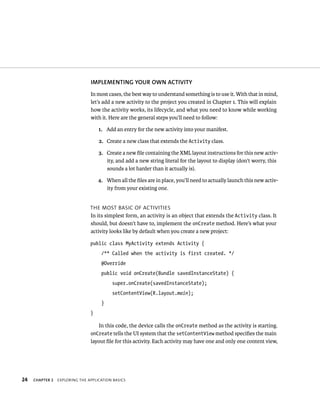 IMPLEMENTING YOUR OWN ACTIVITY
                                In most cases, the best way to understand something is to use it. With that in mind,
                                let’s add a new activity to the project you created in Chapter 1. This will explain
                                how the activity works, its lifecycle, and what you need to know while working
                                with it. Here are the general steps you’ll need to follow:

                                    1. Add an entry for the new activity into your manifest.

                                    2. Create a new class that extends the Activity class.

                                    3. Create a new ﬁle containing the XML layout instructions for this new activ-
                                       ity, and add a new string literal for the layout to display (don’t worry, this
                                       sounds a lot harder than it actually is).

                                    4. When all the ﬁles are in place, you’ll need to actually launch this new activ-
                                       ity from your existing one.


                                THE MOST BASIC OF ACTIVITIES
                                In its simplest form, an activity is an object that extends the Activity class. It
                                should, but doesn’t have to, implement the onCreate method. Here’s what your
                                activity looks like by default when you create a new project:

                                public class MyActivity extends Activity {
                                     /** Called when the activity is first created. */
                                     @Override
                                     public void onCreate(Bundle savedInstanceState) {
                                          super.onCreate(savedInstanceState);
                                          setContentView(R.layout.main);
                                     }
                                }

                                   In this code, the device calls the onCreate method as the activity is starting.
                                onCreate tells the UI system that the setContentView method speciﬁes the main
                                layout ﬁle for this activity. Each activity may have one and only one content view,




24   CHAPTER 2   EXPLORING THE APPLICATION BASICS
 