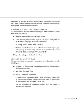 so once you set it, it can’t be changed. This is how the Android SDK forces you to
use a new activity for each screen, because each time you want to change your root
content view, you’ll need a diﬀerent activity.

TELLING ANDROID ABOUT YOUR FRIENDLY NEW ACTIVITY
The Android system needs to know where to ﬁnd your new activity when it comes
time to load and launch it.

   1. Open up the AndroidManifest.xml ﬁle in Eclipse.

   2. Add the following line inside the <application> tag and directly after the
      </activity> closing tag of the previous declaration:

       <activity android:name=”.NewActivity”/>

       This little line tells the system where to ﬁnd the new activity in your appli-
       cation package. In the case of my demo, the class loader knows to look for
       the activity at com.haseman.peachPit.NewActivity.

   Next, you’ll need to put a ﬁle there for it to ﬁnd.

CREATING THE NEWACTIVITY CLASS
There are several ways to create a new activity, but here is the easiest way to do
it in Eclipse.

   1. Right-click (or Control-click) the package name you’ve chosen (mine is
      com.haseman.peachPit).

   2. Select New, then select Class.

   3. Give the class a name in the dialog.

       A name is enough to create a new ﬁle. The ﬁle will be saved in your main
       package under the name you speciﬁed. In my demo, it is in my project under
       src/com/haseman/peachPit/NewActivity.java.

       Now that you have a class that extends an object, you’ll need to switch it
       over to extend an activity.




                                                                                        THE ACTIVITY CLASS   25
 