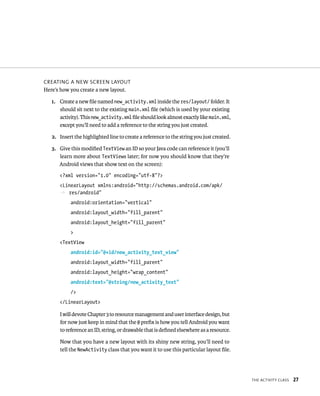 CREATING A NEW SCREEN LAYOUT
Here’s how you create a new layout.

   1. Create a new ﬁle named new_activity.xml inside the res/layout/ folder. It
      should sit next to the existing main.xml ﬁle (which is used by your existing
      activity). This new_activity.xml ﬁle should look almost exactly like main.xml,
      except you’ll need to add a reference to the string you just created.

   2. Insert the highlighted line to create a reference to the string you just created.

   3. Give this modiﬁed TextView an ID so your Java code can reference it (you’ll
      learn more about TextViews later; for now you should know that they’re
      Android views that show text on the screen):
      <?xml version=”1.0” encoding=”utf-8”?>
      <LinearLayout xmlns:android=”http://schemas.android.com/apk/
      p res/android”
           android:orientation=”vertical”
           android:layout_width=”fill_parent”
           android:layout_height=”fill_parent”
           >
      <TextView
           android:id=”@+id/new_activity_text_view”
           android:layout_width=”fill_parent”
           android:layout_height=”wrap_content”
           android:text=”@string/new_activity_text”
           />
      </LinearLayout>

      I will devote Chapter 3 to resource management and user interface design, but
      for now just keep in mind that the @ preﬁx is how you tell Android you want
      to reference an ID, string, or drawable that is deﬁned elsewhere as a resource.

      Now that you have a new layout with its shiny new string, you’ll need to
      tell the NewActivity class that you want it to use this particular layout ﬁle.




                                                                                          THE ACTIVITY CLASS   27
 