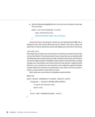 4. Add the following highlighted line to the onCreate method of your New
                                       Activity class:

                                         public void onCreate(Bundle icicle){
                                               super.onCreate(icicle);
                                               setContentView(R.layout.new_activity);
                                         }

                                   setContentView is the method in which you tell Android which XML ﬁle to
                                display for your new activity. Now that you’ve created a new class, string, and
                                layout ﬁle, it’s time to launch the activity and display your new view on the screen.

                                CATCHING KEYS
                                The simple way to launch your new activity is to have the user press the center key
                                on his or her device. If your phone doesn’t have a center key, you can easily modify
                                the following code to accept any key you like. To listen for key events, you’ll need to
                                extend the original activity’s onKeyDown method. Keep in mind that this is a simple
                                example case. Launching a new activity when the user presses a single key prob-
                                ably isn’t a very common use case in practice, but it makes for a good and simple
                                example. Most new activities are started when a user selects a list item, presses a
                                button, or takes another action with the screen.
                                    Here’s what your new version of onKeyDown should look like:

                                @Override
                                public boolean onKeyDown(int keyCode, KeyEvent event){
                                     if(keyCode == KeyEvent.KEYCODE_DPAD_CENTER){
                                             //Launch new Activity here!
                                             return true;
                                     }
                                     return super.onKeyDown(keyCode, event);
                                }




28   CHAPTER 2   EXPLORING THE APPLICATION BASICS
 