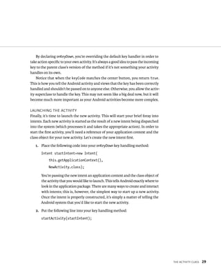 By declaring onKeyDown, you’re overriding the default key handler in order to
take action speciﬁc to your own activity. It’s always a good idea to pass the incoming
key to the parent class’s version of the method if it’s not something your activity
handles on its own.
    Notice that when the keyCode matches the center button, you return true.
This is how you tell the Android activity and views that the key has been correctly
handled and shouldn’t be passed on to anyone else. Otherwise, you allow the activ-
ity superclass to handle the key. This may not seem like a big deal now, but it will
become much more important as your Android activities become more complex.

LAUNCHING THE ACTIVITY
Finally, it’s time to launch the new activity. This will start your brief foray into
intents. Each new activity is started as the result of a new intent being dispatched
into the system (which processes it and takes the appropriate action). In order to
start the ﬁrst activity, you’ll need a reference of your application context and the
class object for your new activity. Let’s create the new intent ﬁrst.

   1. Place the following code into your onKeyDown key handling method:
       Intent startIntent=new Intent(
            this.getApplicationContext(),
            NewActivity.class);

       You’re passing the new intent an application context and the class object of
       the activity that you would like to launch. This tells Android exactly where to
       look in the application package. There are many ways to create and interact
       with intents; this is, however, the simplest way to start up a new activity.
       Once the intent is properly constructed, it’s simply a matter of telling the
       Android system that you’d like to start the new activity.

   2. Put the following line into your key handling method:
       startActivity(startIntent);




                                                                                         THE ACTIVITY CLASS   29
 