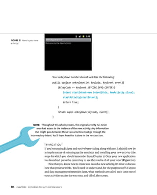 FIGURE 2.1 Here is your new
activity!




                                       Your onKeyDown handler should look like the following:
                                        public boolean onKeyDown(int keyCode, KeyEvent event){
                                             if(keyCode == KeyEvent.KEYCODE_DPAD_CENTER){
                                                    Intent startIntent=new Intent(this, NewActivity.class);
                                                    startActivity(startIntent);
                                                    return true;
                                             }
                                             return super.onKeyDown(keyCode, event);
                                        }

                      NOTE: Throughout this whole process, the original activity has never
                         once had access to the instance of the new activity. Any information
                       that might pass between these two activities must go through the
                   intermediary intent. You’ll learn how this is done in the next section.


                                TRYING IT OUT
                                If you’re running Eclipse and you’ve been coding along with me, it should now be
                                a simple matter of spinning up the emulator and installing your new activity (the
                                steps for which you should remember from Chapter 1). Once your new application
                                has launched, press the center key to see the results of all your labor (Figure 2.1).
                                    Now that you know how to create and launch a new activity, it’s time to discuss
                                how that process works. You’ll need to understand, for the purposes of UI layout
                                and data management/retention later, what methods are called each time one of
                                your activities makes its way onto, and oﬀ of, the screen.



30   CHAPTER 2   EXPLORING THE APPLICATION BASICS
 