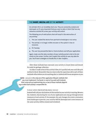THE SHORT, BRUTAL LIFE OF THE ACTIVITY

                                    An activity’s life is an incredibly short one. They are constantly created and
                                    destroyed, so it’s very important that you save no data in them that has any
                                    relevance outside the screen your activity will control.

                                   The following are all valid actions that will result in the destruction of
                                   any activity:

                                    1. The user rotated the device from portrait to landscape or vice versa.

                                    2. The activity is no longer visible onscreen or the system is low on
                                       resources.

                                    3. It’s Tuesday.

                                   4. The user has pressed the Back or Home buttons and left your application.

                                    Again, make sure the data members of your activity pertain only to the ele-
                                    ments on the screen. Further, don’t expect the activity to save any data for
                                    you. You’ll learn strategies to handle this in later chapters.



                                   After these methods have executed, your activity is closed down and should
                                be ready for garbage collection.
                                    In order to make sense of the activity’s ﬂow, let’s quickly look over each lifecycle
                                method in detail. Remember that you must evoke the superclass call in each of these
                                methods (often before you do anything else) or Android will throw exceptions at you.

                     NOTE: onCreate is the only one of the application lifecycle methods that
                         you must implement. I’ve found, in most of my work with Android,
                       that I only end up implementing one or two of these methods depend-
                   ing on what each activity is responsible for.


                                PUBLIC VOID ONCREATE(BUNDLE ICICLE)
                                Android will call your declaration of this method as your activity is starting. Remem-
                                ber, however, that during the run of your application you may go through several
                                instances of each activity. If, for example, the user changes the screen orientation
                                from landscape to portrait, your activity will be destroyed and a new instance of
                                the same activity will be created and initialized.




32   CHAPTER 2   EXPLORING THE APPLICATION BASICS
 