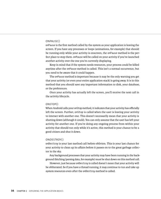 ONPAUSE( )
                                onPause is the ﬁrst method called by the system as your application is leaving the
                                screen. If you have any processes or loops (animations, for example) that should
                                be running only while your activity is onscreen, the onPause method is the per-
                                fect place to stop them. onPause will be called on your activity if you’ve launched
                                another activity over the one you’re currently displaying.
                                    Keep in mind that if the system needs resources, your process could be killed
                                anytime after the onPause method is called. This isn’t a normal occurrence, but
                                you need to be aware that it could happen.
                                    The onPause method is important because it may be the only warning you get
                                that your activity (or even your entire application stack) is going away. It is in this
                                method that you should save any important information to disk, your database,
                                or the preferences.
                                    Once your activity has actually left the screen, you’ll receive the next call in
                                the activity lifecycle.

                                ONSTOP( )
                                When Android calls your onStop method, it indicates that your activity has oﬃcially
                                left the screen. Further, onStop is called when the user is leaving your activity
                                to interact with another one. This doesn’t necessarily mean that your activity is
                                shutting down (although it could). You can only assume that the user has left your
                                activity for another one. If you’re doing any ongoing process from within your
                                activity that should run only while it’s active, this method is your chance to be a
                                good citizen and shut it down.

                                ONDESTROY( )
                                onDestroy is your last method call before oblivion. This is your last chance for
                                your activity to clean up its aﬀairs before it passes on to the great garbage collec-
                                tor in the sky.
                                    Any background processes that your activity may have been running in the back-
                                ground (fetching/parsing data, for example) must be shut down on this method call.
                                    However, just because onDestroy is called doesn’t mean that your activity will
                                be obliterated. So if you have a thread running, it may continue to run and take up
                                system resources even after the onDestroy method is called.




34   CHAPTER 2   EXPLORING THE APPLICATION BASICS
 