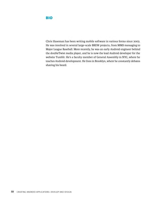 BIO




                               Chris Haseman has been writing mobile software in various forms since 2003.
                               He was involved in several large-scale BREW projects, from MMS messaging to
                               Major League Baseball. More recently, he was an early Android engineer behind
                               the doubleTwist media player, and he is now the lead Android developer for the
                               website Tumblr. He’s a faculty member of General Assembly in NYC, where he
                               teaches Android development. He lives in Brooklyn, where he constantly debates
                               shaving his beard.




IV   CREATING ANDROID APPLICATIONS: DEVELOP AND DESIGN
 