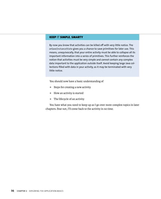 KEEP IT SIMPLE, SMARTY

                                   By now you know that activities can be killed off with very little notice. The
                                   onSaveInstanceState gives you a chance to save primitives for later use. This
                                   means, unequivocally, that your entire activity must be able to collapse all its
                                   important information into a series of primitives. This further reinforces the
                                   notion that activities must be very simple and cannot contain any complex
                                   data important to the application outside itself. Avoid keeping large Java col-
                                   lections filled with data in your activity, as it may be terminated with very
                                   little notice.



                                    You should now have a basic understanding of
                                    ᭿   Steps for creating a new activity
                                    ᭿   How an activity is started
                                    ᭿   The lifecycle of an activity

                                   You have what you need to keep up as I go over more complex topics in later
                                chapters. Fear not, I’ll come back to the activity in no time.




36   CHAPTER 2   EXPLORING THE APPLICATION BASICS
 