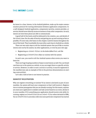 THE INTENT CLASS




An intent is a class. Intents, in the Android platform, make up the major commu-
nication protocol for moving information between application components. In
a well-designed Android application, components (activity, content provider, or
service) should never directly access an instance of any other component. As such,
intents are how these pieces are able to communicate.
   A good half of this book could be dedicated to the creation, use, and details of
the Intent class. For the sake of brevity and getting you up and running as fast as
possible, I’ll cover only a few basics in this chapter. Look for intents throughout the
rest of this book. They’re probably the most often used class in Android as a whole.
    There are two main ways to tell the Android system that you’d like to receive
intents sent out by the system, by other applications, or even by your own app:
    ᭿   Registering an <intent-filter> in the AndroidManifest.xml ﬁle
    ᭿   Registering an IntentFilter object at runtime with the system

    In each case, you need to tell the Android system what events you want to
listen for.
    There are huge heaping numbers of ways to send intents as well. You can broad-
cast them out to the system as a whole, or you can target them to a speciﬁc activity
or service. However, in order to start a service or activity, it must be registered in
the manifest (you saw an example of this in the previous demonstration on start-
ing a new activity).
    Let’s take a look at how to use intents in practice.

MANIFEST REGISTRATION
Why not register everything at runtime? If an intent is declared as part of your
manifest, the system will start your component so that it will receive it. Registra-
tion at runtime presupposes that you are already running. For this reason, anytime
you want your application to awaken and take action based on an event, declare it
in your manifest. If it’s something your application should receive only while it’s
running, register an IntentFilter (it’s an intent-filter when declared in XML,
but an IntentFilter in your Java code) once your particular component has started.




                                                                                          THE INTENT CLASS   37
 