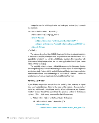 Let’s go back to the initial application and look again at the activity’s entry in
                                the manifest:

                                <activity android:name=”.MyActivity”
                                     android:label=”@string/app_name”>
                                     <intent-filter>
                                          <action android:name=”android.intent.action.MAIN” />
                                          <category android:name=”android.intent.category.LAUNCHER” />
                                     </intent-filter>
                                </activity>

                                    The android.intent.action.MAIN declaration tells the system that this activity
                                is the main activity for your application. No parameters are needed to start it. It’s
                                a good idea to list only one activity as MAIN in the manifest. This is also how adb
                                (the Android debug bridge), when you run your application from Eclipse, knows
                                which activity to start up.
                                    The android.intent.category.LAUNCHER category tells the system that the
                                enclosing activity should be launched when your icon is clicked on the main phone’s
                                application dock. Further, it tells Android that you’d like the icon to appear in the
                                app launcher drawer. This is an example of an intent-filter that’s created for
                                you by Android’s project creation tools. Let’s add one of our own.

                                ADDING AN INTENT
                                If you skipped the previous section about the Activity class, now may be a good
                                time to go back and at least skim over the code. In that section, I showed you how
                                to declare and launch a simple new activity. What I didn’t show you, however,
                                was how to make that activity accessible to the system as a whole by declaring an
                                <intent-filter> for it within your manifest. Let’s do that now.

                                    1. Add an intent-filter to the NewActivity declaration:
                                        <activity android:name=”.NewActivity”>
                                             <intent-filter>
                                                    <action android:name=”com.haseman.PURPLE_PONY_POWER”/>




38   CHAPTER 2   EXPLORING THE APPLICATION BASICS
 