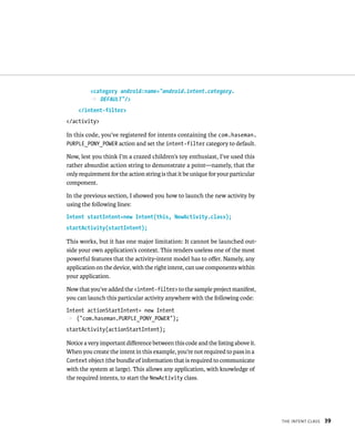 <category android:name=”android.intent.category.
          p DEFAULT”/>
    </intent-filter>
</activity>

In this code, you’ve registered for intents containing the com.haseman.
PURPLE_PONY_POWER action and set the intent-filter category to default.

Now, lest you think I’m a crazed children’s toy enthusiast, I’ve used this
rather absurdist action string to demonstrate a point—namely, that the
only requirement for the action string is that it be unique for your particular
component.

In the previous section, I showed you how to launch the new activity by
using the following lines:
Intent startIntent=new Intent(this, NewActivity.class);
startActivity(startIntent);

This works, but it has one major limitation: It cannot be launched out-
side your own application’s context. This renders useless one of the most
powerful features that the activity-intent model has to oﬀer. Namely, any
application on the device, with the right intent, can use components within
your application.

Now that you’ve added the <intent-filter> to the sample project manifest,
you can launch this particular activity anywhere with the following code:
Intent actionStartIntent= new Intent
p (“com.haseman.PURPLE_PONY_POWER”);
startActivity(actionStartIntent);

Notice a very important diﬀerence between this code and the listing above it.
When you create the intent in this example, you’re not required to pass in a
Context object (the bundle of information that is required to communicate
with the system at large). This allows any application, with knowledge of
the required intents, to start the NewActivity class.




                                                                                  THE INTENT CLASS   39
 