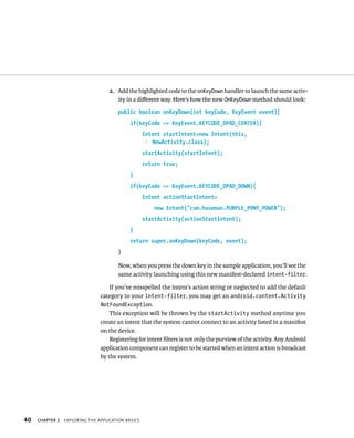 2. Add the highlighted code to the onKeyDown handler to launch the same activ-
                                       ity in a diﬀerent way. Here’s how the new OnKeyDown method should look:
                                       public boolean onKeyDown(int keyCode, KeyEvent event){
                                             if(keyCode == KeyEvent.KEYCODE_DPAD_CENTER){
                                                    Intent startIntent=new Intent(this,
                                                    p NewActivity.class);
                                                    startActivity(startIntent);
                                                    return true;
                                             }
                                             if(keyCode == KeyEvent.KEYCODE_DPAD_DOWN){
                                                    Intent actionStartIntent=
                                                        new Intent(“com.haseman.PURPLE_PONY_POWER”);
                                                    startActivity(actionStartIntent);
                                             }
                                             return super.onKeyDown(keyCode, event);
                                       }

                                        Now, when you press the down key in the sample application, you’ll see the
                                        same activity launching using this new manifest-declared intent-filter.

                                    If you’ve misspelled the intent’s action string or neglected to add the default
                                category to your intent-filter, you may get an android.content.Activity
                                NotFoundException.
                                    This exception will be thrown by the startActivity method anytime you
                                create an intent that the system cannot connect to an activity listed in a manifest
                                on the device.
                                    Registering for intent ﬁlters is not only the purview of the activity. Any Android
                                application component can register to be started when an intent action is broadcast
                                by the system.




40   CHAPTER 2   EXPLORING THE APPLICATION BASICS
 