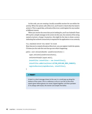 In this code, you are creating a locally accessible receiver for use within the
                                activity. When the system calls onReceive, you’ll need to check what the intent’s
                                action is. This is a good idea, as BroadcastReceiver could register for any number
                                of diﬀerent intents.
                                    When you receive the event that you’re looking for, you’ll use Android’s Toast
                                API to print a simple message on the screen (in this case, the contents of the string
                                named airplane_change). In practice, this might be the time to show a screen
                                indicating that network connectivity is required for the application to run correctly.

                                TELL ANDROID WHAT YOU WANT TO HEAR
                                Now that you’ve created a BroadcastReceiver, you can register it with the system.
                                I’ll show you the code ﬁrst and then go over what’s happening:

                                public void onCreate(Bundle savedInstanceState) {
                                     super.onCreate(savedInstanceState);
                                     setContentView(R.layout.main);
                                     IntentFilter intentFilter = new IntentFilter();
                                     intentFilter.addAction(Intent.ACTION_AIRPLANE_MODE_CHANGED);
                                     registerReceiver(simpleReceiver, intentFilter);
                                }


                                    A TOAST?

                                    A toast is a short message shown to the user in a small pop-up along the
                                    bottom of the screen. This is a reference, as far as I can tell, to the short
                                    speech given before glasses are raised, tapped together, and then partaken
                                    of. As always with toasts, the shorter and simpler the better.




42   CHAPTER 2   EXPLORING THE APPLICATION BASICS
 