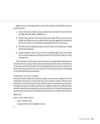 Again, this is in the original MyActivity class made by the SDK when you cre-
ated the project.

    1. In the onCreate method, create an intent ﬁlter and add the action Intent.
       ACTION_AIRPLANE_MODE_CHANGED to it.

    2. Add as many actions to this intent ﬁlter as you wish. When your receiver is
       called, you’ll have to sort out which intent actually triggered the Broadcast
       Receiver’s onReceive method by calling getAction() on the intent.

    3. Test the code by holding the power button down; this will pop up a dialog
       with several options.

    4. Enable Airplane mode. If you’ve done everything right so far, you should
       see a small message pop up along the bottom of the screen with your alert
       message in it.

    This is going to be the primary way in which your applications will listen for
information on the status of the system. Everything from the status of the battery
to the status of the Wi-Fi radio is at your ﬁngertips with this tool. You can ﬁnd out
more about what activities you can monitor, with what permissions, by looking
in the Android SDK documentation.

REMEMBER TO STOP LISTENING
For every runtime registration that you create, you must also unregister it. If you
would like to receive the events only when your activity is visible, onPause is the
best place to turn oﬀ the receiver. If you’d like to listen for as long as your activity is
running, even if it’s not visible, you’ll want to unregister in onDestroy. Wherever you
decide to stop listening, simply call unregisterReceiver (a method implemented
by your superclass) and pass in the BroadcastReceiver you created earlier, like this:

@Override
public void onDestroy(){
     super.onDestroy();
     unregisterReceiver(imageReceiver);
}




                                                                                              THE INTENT CLASS   43
 