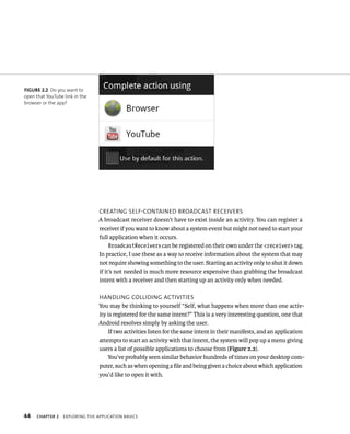 FIGURE 2.2 Do you want to
open that YouTube link in the
browser or the app?




                                 CREATING SELF-CONTAINED BROADCAST RECEIVERS
                                 A broadcast receiver doesn’t have to exist inside an activity. You can register a
                                 receiver if you want to know about a system event but might not need to start your
                                 full application when it occurs.
                                      BroadcastReceivers can be registered on their own under the <receiver> tag.
                                 In practice, I use these as a way to receive information about the system that may
                                 not require showing something to the user. Starting an activity only to shut it down
                                 if it’s not needed is much more resource expensive than grabbing the broadcast
                                 intent with a receiver and then starting up an activity only when needed.

                                 HANDLING COLLIDING ACTIVITIES
                                 You may be thinking to yourself “Self, what happens when more than one activ-
                                 ity is registered for the same intent?” This is a very interesting question, one that
                                 Android resolves simply by asking the user.
                                     If two activities listen for the same intent in their manifests, and an application
                                 attempts to start an activity with that intent, the system will pop up a menu giving
                                 users a list of possible applications to choose from (Figure 2.2).
                                     You’ve probably seen similar behavior hundreds of times on your desktop com-
                                 puter, such as when opening a ﬁle and being given a choice about which application
                                 you’d like to open it with.




44   CHAPTER 2    EXPLORING THE APPLICATION BASICS
 