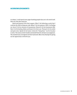 ACKNOWLEDGMENTS




As always, I could spend more pages thanking people than are in the work itself.
Here are a few who stand out:
    David and Susanne H for their support. Ellen Y. for believing so early that I
could do this. JBL for ﬁxing my code. Robyn T. for her patience. Cliﬀ C. for ﬁnding
me. Scout F. for her tolerance of my grammar. Sharon H. for her harassment IMs.
Dan C. for his backing. Edwin and Susan K. for their care. Thomas K. for his subtle
and quiet voice. Sparks for his humor. Cotton for “being there.” Lee for the place
to write. The teams at both Tumblr and doubleTwist for all their encouragement.
The Android team at Google for all their hard work. Most of all, Peachpit for giving
me the opportunity to write for you.




                                                                                       ACKNOWLEDGMENTS   V
 