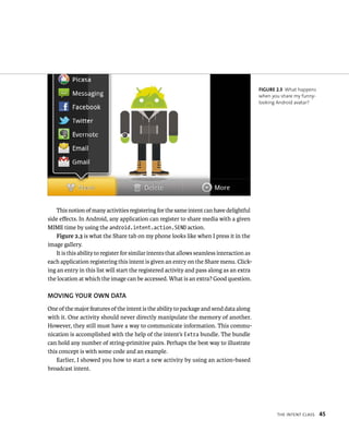 FIGURE 2.3 What happens
                                                                                             when you share my funny-
                                                                                             looking Android avatar?




    This notion of many activities registering for the same intent can have delightful
side eﬀects. In Android, any application can register to share media with a given
MIME time by using the android.intent.action.SEND action.
    Figure 2.3 is what the Share tab on my phone looks like when I press it in the
image gallery.
    It is this ability to register for similar intents that allows seamless interaction as
each application registering this intent is given an entry on the Share menu. Click-
ing an entry in this list will start the registered activity and pass along as an extra
the location at which the image can be accessed. What is an extra? Good question.

MOVING YOUR OWN DATA
One of the major features of the intent is the ability to package and send data along
with it. One activity should never directly manipulate the memory of another.
However, they still must have a way to communicate information. This commu-
nication is accomplished with the help of the intent’s Extra bundle. The bundle
can hold any number of string-primitive pairs. Perhaps the best way to illustrate
this concept is with some code and an example.
    Earlier, I showed you how to start a new activity by using an action-based
broadcast intent.




                                                                                                    THE INTENT CLASS    45
 
