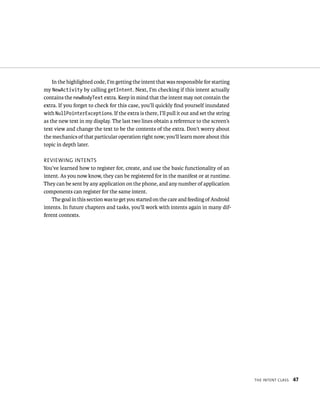 In the highlighted code, I’m getting the intent that was responsible for starting
my NewActivity by calling getIntent. Next, I’m checking if this intent actually
contains the newBodyText extra. Keep in mind that the intent may not contain the
extra. If you forget to check for this case, you’ll quickly ﬁnd yourself inundated
with NullPointerExceptions. If the extra is there, I’ll pull it out and set the string
as the new text in my display. The last two lines obtain a reference to the screen’s
text view and change the text to be the contents of the extra. Don’t worry about
the mechanics of that particular operation right now; you’ll learn more about this
topic in depth later.

REVIEWING INTENTS
You’ve learned how to register for, create, and use the basic functionality of an
intent. As you now know, they can be registered for in the manifest or at runtime.
They can be sent by any application on the phone, and any number of application
components can register for the same intent.
    The goal in this section was to get you started on the care and feeding of Android
intents. In future chapters and tasks, you’ll work with intents again in many dif-
ferent contexts.




                                                                                         THE INTENT CLASS   47
 
