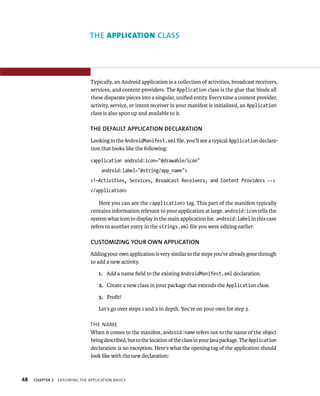 THE APPLICATION CLASS




                                Typically, an Android application is a collection of activities, broadcast receivers,
                                services, and content providers. The Application class is the glue that binds all
                                these disparate pieces into a singular, uniﬁed entity. Every time a content provider,
                                activity, service, or intent receiver in your manifest is initialized, an Application
                                class is also spun up and available to it.

                                THE DEFAULT APPLICATION DECLARATION
                                Looking in the AndroidManifest.xml ﬁle, you’ll see a typical Application declara-
                                tion that looks like the following:

                                <application android:icon=”@drawable/icon”
                                     android:label=”@string/app_name”>
                                <!—Activities, Services, Broadcast Receivers, and Content Providers -->
                                </application>

                                    Here you can see the <application> tag. This part of the manifest typically
                                contains information relevant to your application at large. android:icon tells the
                                system what icon to display in the main application list. android:label in this case
                                refers to another entry in the strings.xml ﬁle you were editing earlier.

                                CUSTOMIZING YOUR OWN APPLICATION
                                Adding your own application is very similar to the steps you’ve already gone through
                                to add a new activity.

                                    1. Add a name ﬁeld to the existing AndroidManifest.xml declaration.

                                    2. Create a new class in your package that extends the Application class.

                                    3. Proﬁt!

                                    Let’s go over steps 1 and 2 in depth. You’re on your own for step 3.

                                THE NAME
                                When it comes to the manifest, android:name refers not to the name of the object
                                being described, but to the location of the class in your Java package. The Application
                                declaration is no exception. Here’s what the opening tag of the application should
                                look like with the new declaration:



48   CHAPTER 2   EXPLORING THE APPLICATION BASICS
 