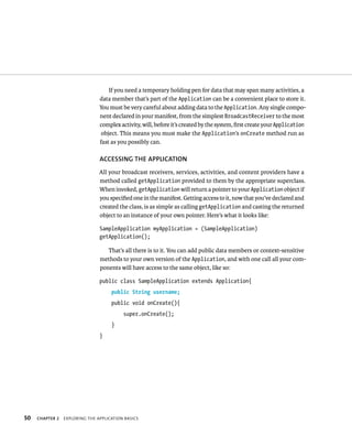 If you need a temporary holding pen for data that may span many activities, a
                                data member that’s part of the Application can be a convenient place to store it.
                                You must be very careful about adding data to the Application. Any single compo-
                                nent declared in your manifest, from the simplest BroadcastReceiver to the most
                                complex activity, will, before it’s created by the system, ﬁrst create your Application
                                 object. This means you must make the Application’s onCreate method run as
                                fast as you possibly can.

                                ACCESSING THE APPLICATION
                                All your broadcast receivers, services, activities, and content providers have a
                                method called getApplication provided to them by the appropriate superclass.
                                When invoked, getApplication will return a pointer to your Application object if
                                you speciﬁed one in the manifest. Getting access to it, now that you’ve declared and
                                created the class, is as simple as calling getApplication and casting the returned
                                object to an instance of your own pointer. Here’s what it looks like:

                                SampleApplication myApplication = (SampleApplication)
                                getApplication();

                                   That’s all there is to it. You can add public data members or context-sensitive
                                methods to your own version of the Application, and with one call all your com-
                                ponents will have access to the same object, like so:

                                public class SampleApplication extends Application{
                                     public String username;
                                     public void onCreate(){
                                          super.onCreate();
                                     }
                                }




50   CHAPTER 2   EXPLORING THE APPLICATION BASICS
 