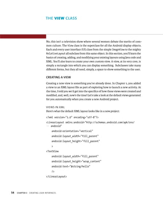 THE VIEW CLASS




                                No, this isn’t a television show where several women debate the merits of com-
                                mon culture. The View class is the superclass for all the Android display objects.
                                Each and every user interface (UI) class from the simple ImageView to the mighty
                                RelativeLayout all subclass from this same object. In this section, you’ll learn the
                                basics of creating, adding, and modifying your existing layouts using Java code and
                                XML. You’ll also learn to create your own custom view. A view, at its very core, is
                                simply a rectangle into which you can display something. Subclasses take many
                                diﬀerent forms, but they all need, simply, a space to show something to the user.

                                CREATING A VIEW
                                Creating a new view is something you’ve already done. In Chapter 1, you added
                                a view to an XML layout ﬁle as part of exploring how to launch a new activity. At
                                the time, I told you we’d get into the speciﬁcs of how these views were created and
                                modiﬁed, and, well, now’s the time! Let’s take a look at the default views generated
                                for you automatically when you create a new Android project.

                                VIEWS IN XML
                                Here’s what the default XML layout looks like in a new project:

                                <?xml version=”1.0” encoding=”utf-8”?>
                                <LinearLayout xmlns:android=”http://schemas.android.com/apk/res/
                                p android”
                                     android:orientation=”vertical”
                                     android:layout_width=”fill_parent”
                                     android:layout_height=”fill_parent”
                                     >
                                <TextView
                                     android:layout_width=”fill_parent”
                                     android:layout_height=”wrap_content”
                                     android:text=”@string/hello”
                                     />
                                </LinearLayout>




54   CHAPTER 3   CREATING USER INTERFACES
 
