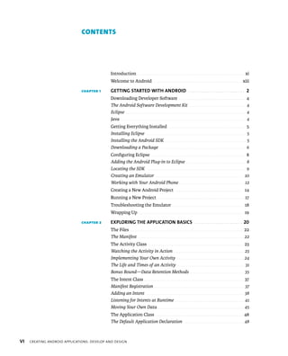 CONTENTS




                                             Introduction . . . . . . . . . . . . . . . . . . . . . . . . . . . . . . . . . . . . . . . . . . . . . . . . . . . . . . . . . . . xi
                                             Welcome to Android . . . . . . . . . . . . . . . . . . . . . . . . . . . . . . . . . . . . . . . . . . . . . . . . xiii

                               CHAPTER 1     GETTING STARTED WITH ANDROID . . . . . . . . . . . . . . . . . . . . . . . . . . . 2
                                             Downloading Developer Software . . . . . . . . . . . . . . . . . . . . . . . . . . . . . . . . . . . .                                           4
                                             The Android Software Development Kit . . . . . . . . . . . . . . . . . . . . . . . . . . . . . . .                                               4
                                             Eclipse . . . . . . . . . . . . . . . . . . . . . . . . . . . . . . . . . . . . . . . . . . . . . . . . . . . . . . . . . . . . . . . . . . .    4
                                             Java . . . . . . . . . . . . . . . . . . . . . . . . . . . . . . . . . . . . . . . . . . . . . . . . . . . . . . . . . . . . . . . . . . . . .   4
                                             Getting Everything Installed . . . . . . . . . . . . . . . . . . . . . . . . . . . . . . . . . . . . . . . . . .                                 5
                                             Installing Eclipse . . . . . . . . . . . . . . . . . . . . . . . . . . . . . . . . . . . . . . . . . . . . . . . . . . . . . . .                 5
                                             Installing the Android SDK . . . . . . . . . . . . . . . . . . . . . . . . . . . . . . . . . . . . . . . . . . . . .                             5
                                             Downloading a Package . . . . . . . . . . . . . . . . . . . . . . . . . . . . . . . . . . . . . . . . . . . . . . . .                            6
                                             Conﬁguring Eclipse . . . . . . . . . . . . . . . . . . . . . . . . . . . . . . . . . . . . . . . . . . . . . . . . . . . 8
                                             Adding the Android Plug-in to Eclipse . . . . . . . . . . . . . . . . . . . . . . . . . . . . . . . . . 8
                                             Locating the SDK . . . . . . . . . . . . . . . . . . . . . . . . . . . . . . . . . . . . . . . . . . . . . . . . . . . . . . . 9
                                             Creating an Emulator . . . . . . . . . . . . . . . . . . . . . . . . . . . . . . . . . . . . . . . . . . . . . . . . . 10
                                             Working with Your Android Phone . . . . . . . . . . . . . . . . . . . . . . . . . . . . . . . . . . . . 12
                                             Creating a New Android Project . . . . . . . . . . . . . . . . . . . . . . . . . . . . . . . . . . . . . 14
                                             Running a New Project . . . . . . . . . . . . . . . . . . . . . . . . . . . . . . . . . . . . . . . . . . . . . . . . 17
                                             Troubleshooting the Emulator . . . . . . . . . . . . . . . . . . . . . . . . . . . . . . . . . . . . . . 18
                                             Wrapping Up . . . . . . . . . . . . . . . . . . . . . . . . . . . . . . . . . . . . . . . . . . . . . . . . . . . . . . . . . 19

                               CHAPTER 2     EXPLORING THE APPLICATION BASICS . . . . . . . . . . . . . . . . . . . . . . . 20
                                             The Files . . . . . . . . . . . . . . . . . . . . . . . . . . . . . . . . . . . . . . . . . . . . . . . . . . . . . . . . . . . . . . 22
                                             The Manifest . . . . . . . . . . . . . . . . . . . . . . . . . . . . . . . . . . . . . . . . . . . . . . . . . . . . . . . . . . . 22
                                             The Activity Class . . . . . . . . . . . . . . . . . . . . . . . . . . . . . . . . . . . . . . . . . . . . . . . . . . . . 23
                                             Watching the Activity in Action . . . . . . . . . . . . . . . . . . . . . . . . . . . . . . . . . . . . . . . 23
                                             Implementing Your Own Activity . . . . . . . . . . . . . . . . . . . . . . . . . . . . . . . . . . . . . 24
                                             The Life and Times of an Activity . . . . . . . . . . . . . . . . . . . . . . . . . . . . . . . . . . . . . 31
                                             Bonus Round—Data Retention Methods . . . . . . . . . . . . . . . . . . . . . . . . . . . . . . 35
                                             The Intent Class . . . . . . . . . . . . . . . . . . . . . . . . . . . . . . . . . . . . . . . . . . . . . . . . . . . . . . 37
                                             Manifest Registration . . . . . . . . . . . . . . . . . . . . . . . . . . . . . . . . . . . . . . . . . . . . . . . . . . 37
                                             Adding an Intent . . . . . . . . . . . . . . . . . . . . . . . . . . . . . . . . . . . . . . . . . . . . . . . . . . . . . . 38
                                             Listening for Intents at Runtime . . . . . . . . . . . . . . . . . . . . . . . . . . . . . . . . . . . . . . 41
                                             Moving Your Own Data . . . . . . . . . . . . . . . . . . . . . . . . . . . . . . . . . . . . . . . . . . . . . . . . 45
                                             The Application Class . . . . . . . . . . . . . . . . . . . . . . . . . . . . . . . . . . . . . . . . . . . . . . . . 48
                                             The Default Application Declaration . . . . . . . . . . . . . . . . . . . . . . . . . . . . . . . . . 48



VI   CREATING ANDROID APPLICATIONS: DEVELOP AND DESIGN
 