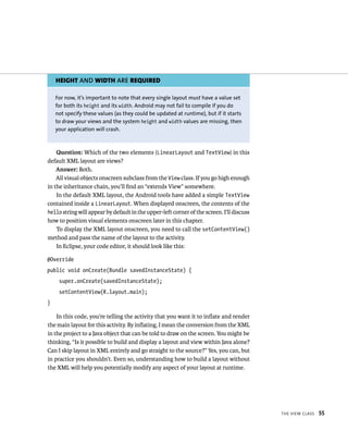 HEIGHT AND WIDTH ARE REQUIRED

    For now, it’s important to note that every single layout must have a value set
    for both its height and its width. Android may not fail to compile if you do
    not specify these values (as they could be updated at runtime), but if it starts
    to draw your views and the system height and width values are missing, then
    your application will crash.



    Question: Which of the two elements (LinearLayout and TextView) in this
default XML layout are views?
    Answer: Both.
    All visual objects onscreen subclass from the View class. If you go high enough
in the inheritance chain, you’ll ﬁnd an “extends View” somewhere.
    In the default XML layout, the Android tools have added a simple TextView
contained inside a LinearLayout. When displayed onscreen, the contents of the
hello string will appear by default in the upper-left corner of the screen. I’ll discuss
how to position visual elements onscreen later in this chapter.
    To display the XML layout onscreen, you need to call the setContentView()
method and pass the name of the layout to the activity.
    In Eclipse, your code editor, it should look like this:

@Override
public void onCreate(Bundle savedInstanceState) {
     super.onCreate(savedInstanceState);
     setContentView(R.layout.main);
}

    In this code, you’re telling the activity that you want it to inﬂate and render
the main layout for this activity. By inﬂating, I mean the conversion from the XML
in the project to a Java object that can be told to draw on the screen. You might be
thinking, “Is it possible to build and display a layout and view within Java alone?
Can I skip layout in XML entirely and go straight to the source?” Yes, you can, but
in practice you shouldn’t. Even so, understanding how to build a layout without
the XML will help you potentially modify any aspect of your layout at runtime.




                                                                                           THE VIEW CLASS   55
 