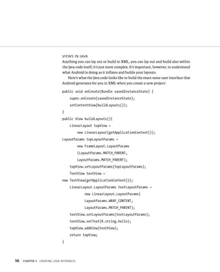 VIEWS IN JAVA
                                Anything you can lay out or build in XML, you can lay out and build also within
                                the Java code itself; it’s just more complex. It’s important, however, to understand
                                what Android is doing as it inﬂates and builds your layouts.
                                   Here’s what the Java code looks like to build the exact same user interface that
                                Android generates for you in XML when you create a new project:

                                public void onCreate(Bundle savedInstanceState) {
                                     super.onCreate(savedInstanceState);
                                     setContentView(buildLayouts());
                                }
                                public View buildLayouts(){
                                     LinearLayout topView =
                                            new LinearLayout(getApplicationContext());
                                LayoutParams topLayoutParams =
                                            new FrameLayout.LayoutParams
                                            (LayoutParams.MATCH_PARENT,
                                            LayoutParams.MATCH_PARENT);
                                     topView.setLayoutParams(topLayoutParams);
                                     TextView textView =
                                new TextView(getApplicationContext());
                                     LinearLayout.LayoutParams textLayoutParams =
                                                new LinearLayout.LayoutParams(
                                                LayoutParams.WRAP_CONTENT,
                                                LayoutParams.MATCH_PARENT);
                                     textView.setLayoutParams(textLayoutParams);
                                     textView.setText(R.string.hello);
                                     topView.addView(textView);
                                     return topView;
                                }




56   CHAPTER 3   CREATING USER INTERFACES
 