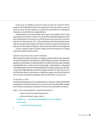 In this case, I’ve added an android:id line to name the TextView. The @+
 notation tells Android that rather than referring to a view, you’d like to create an
 ID for the view. The ﬁrst reference to any ID must start with @+id. Subsequent
 references to that ID will start simply with @id.
     Android keeps its own reserved IDs name-space. For example, if you’re creat-
 ing a layout to be used by ListActivity (an activity speciﬁcally designed to show
 lists of information), you’ll want to set the ID on your main onscreen ListView to
“android:id=”@id/android:list”. These well-known IDs allow Android’s system
 code to correctly ﬁnd and interact with the list view that you specify. I’ll provide you
 with more on this subject in Chapter 5, which covers list creation and management.
     If you’re creating a view at runtime, simply call setId and pass in an integer,
 and you’ll be able to retrieve it later.

 FINDING YOUR RESOURCES WITH ANDROID
 When Android compiles your project, it assigns a number value for your new static
 numeric ID. It places this new ID in the R.java ﬁle within your project. This ﬁle is your
 gateway to everything you’ve deﬁned inside the res folder. For every layout, drawable,
 and identiﬁed view—and for a host of other things—Android places a subsequent
 statically deﬁned int into the R ﬁle that identiﬁes those things. Anytime you add a line
 to your layout XML deﬁning a new ID (for example, android:id=”@+id/my_new_id”),
 you’ll ﬁnd that after the next time you compile your project, you’ll have an entry in
 the R.id class. In the previous example, this entry would be R.id.my_new_id.

 RETRIEVING A VIEW
 Getting the existing instance of an Android view is as simple as calling findViewById
 and passing in the ID value found in the R.java ﬁle. Given the earlier XML example,
 here’s how you would grab an instance of the text view and modify its contents.

 public void onCreate(Bundle savedInstanceState) {
           super.onCreate(savedInstanceState);
           setContentView(R.layout.main);
      TextView tv = (TextView)findViewById(R.id.text_holder);
      if(tv!=null)
           tv.setText(R.string.hello);
 }



                                                                                             THE VIEW CLASS   59
 