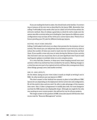 If you are reading this book in order, this should look eerily familiar. I’m retriev-
                                ing an instance of the text view as described by the layout XML. Remember that
                                calling findViewById only works after you’ve called setContentView within the
                                onCreate method. Also, it’s always a good idea to check for null to make sure the
                                system was able to retrieve what you’re looking for. Later layouts for diﬀerent screen
                                conﬁgurations may not have all the views your current layout does. Think of it as
                                future-prooﬁng your UI code for diﬀerent landscape layouts.

                                KEEPING YOUR VIEWS AROUND
                                Calling findViewById will return an object that persists for the duration of your
                                activity. This means you can add private data members to your Activity class to
                                reduce the number of times you need to reach into the view hierarchy and ﬁnd
                                them. If you modify a view only once or twice during the lifetime of your activity,
                                this trick won’t save you much time, but it can save signiﬁcant time if you’re mak-
                                ing frequent updates to multiple views on a very complex screen.
                                    It’s a very bad idea, however, to keep your views hanging around once your
                                activity’s onDestroy method has been invoked by the system. Making changes to
                                a view that was once part of an expired activity will have dire consequences (force
                                close dialogs, grumpy users, bad market reviews).

                                XML VS. JAVA LAYOUTS
                                On the whole, laying out your view in Java is nearly as simple as writing it out in
                                XML. So, why would you put any layouts in XML?
                                    The short answer is that Android has systems in place to load diﬀerent XML
                                layouts for you depending on the deployment device screen size and conﬁguration.
                                Do all this work in Java and you won’t be able to take advantage of this massive
                                time saver. Also, it takes a programmer to modify Java code, but most designers
                                can beat the XML layouts into displayable shape. Although you might be the only
                                one working on your current project, this will not be true for all your projects.
                                    The longer answer to the question of XML versus Java layouts will become clear
                                as you read the “Resource Management” section.




60   CHAPTER 3   CREATING USER INTERFACES
 