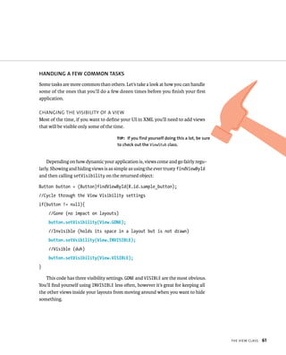 HANDLING A FEW COMMON TASKS
Some tasks are more common than others. Let’s take a look at how you can handle
some of the ones that you’ll do a few dozen times before you ﬁnish your ﬁrst
application.

CHANGING THE VISIBILITY OF A VIEW
Most of the time, if you want to deﬁne your UI in XML you’ll need to add views
that will be visible only some of the time.

                                      TIP: If you find yourself doing this a lot, be sure
                                      to check out the ViewStub class.


    Depending on how dynamic your application is, views come and go fairly regu-
larly. Showing and hiding views is as simple as using the ever trusty findViewById
and then calling setVisibility on the returned object:

Button button = (Button)findViewById(R.id.sample_button);
//Cycle through the View Visibility settings
if(button != null){
    //Gone (no impact on layouts)
    button.setVisibility(View.GONE);
    //Invisible (holds its space in a layout but is not drawn)
    button.setVsibility(View.INVISIBLE);
    //Visible (duh)
    button.setVisibility(View.VISIBLE);
}

   This code has three visibility settings. GONE and VISIBLE are the most obvious.
You’ll ﬁnd yourself using INVISIBLE less often, however it’s great for keeping all
the other views inside your layouts from moving around when you want to hide
something.




                                                                                            THE VIEW CLASS   61
 