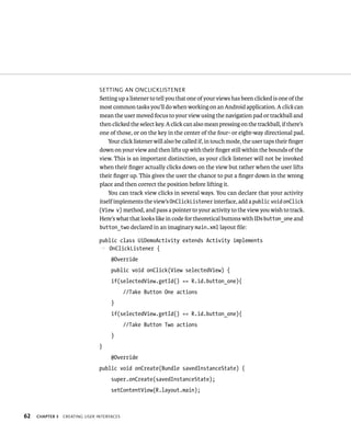 SETTING AN ONCLICKLISTENER
                                Setting up a listener to tell you that one of your views has been clicked is one of the
                                most common tasks you’ll do when working on an Android application. A click can
                                mean the user moved focus to your view using the navigation pad or trackball and
                                then clicked the select key. A click can also mean pressing on the trackball, if there’s
                                one of those, or on the key in the center of the four- or eight-way directional pad.
                                    Your click listener will also be called if, in touch mode, the user taps their ﬁnger
                                down on your view and then lifts up with their ﬁnger still within the bounds of the
                                view. This is an important distinction, as your click listener will not be invoked
                                when their ﬁnger actually clicks down on the view but rather when the user lifts
                                their ﬁnger up. This gives the user the chance to put a ﬁnger down in the wrong
                                place and then correct the position before lifting it.
                                    You can track view clicks in several ways. You can declare that your activity
                                itself implements the view’s OnClickListener interface, add a public void onClick
                                (View v) method, and pass a pointer to your activity to the view you wish to track.
                                Here’s what that looks like in code for theoretical buttons with IDs button_one and
                                button_two declared in an imaginary main.xml layout ﬁle:

                                public class UiDemoActivity extends Activity implements
                                p OnClickListener {
                                     @Override
                                     public void onClick(View selectedView) {
                                     if(selectedView.getId() == R.id.button_one){
                                            //Take Button One actions
                                     }
                                     if(selectedView.getId() == R.id.button_one){
                                            //Take Button Two actions
                                     }
                                }
                                     @Override
                                public void onCreate(Bundle savedInstanceState) {
                                     super.onCreate(savedInstanceState);
                                     setContentView(R.layout.main);



62   CHAPTER 3   CREATING USER INTERFACES
 