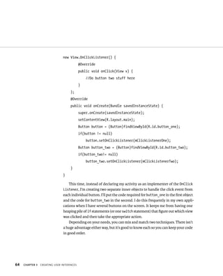 new View.OnClickListener() {
                                            @Override
                                            public void onClick(View v) {
                                                //Do button two stuff here
                                            }
                                     };
                                     @Override
                                     public void onCreate(Bundle savedInstanceState) {
                                            super.onCreate(savedInstanceState);
                                            setContentView(R.layout.main);
                                            Button button = (Button)findViewById(R.id.button_one);
                                            if(button != null)
                                                button.setOnClickListener(mClickListenerOne);
                                            Button button_two = (Button)findViewById(R.id.button_two);
                                            if(button_two!= null)
                                                button_two.setOnClickListener(mClickListenerTwo);
                                     }
                                }

                                   This time, instead of declaring my activity as an implementer of the OnClick
                                Listener, I’m creating two separate inner objects to handle the click event from
                                each individual button. I’ll put the code required for button_one in the ﬁrst object
                                and the code for button_two in the second. I do this frequently in my own appli-
                                cations when I have several buttons on the screen. It keeps me from having one
                                heaping pile of if statements (or one switch statement) that ﬁgure out which view
                                was clicked and then take the appropriate action.
                                    Depending on your needs, you can mix and match two techniques. There isn’t
                                a huge advantage either way, but it’s good to know each so you can keep your code
                                in good order.




64   CHAPTER 3   CREATING USER INTERFACES
 