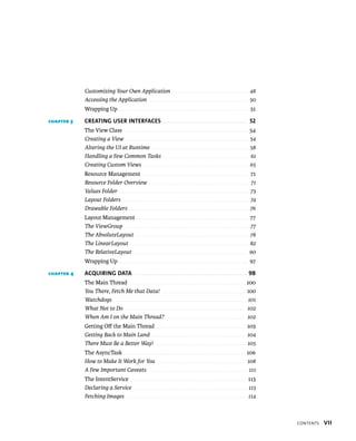 Customizing Your Own Application . . . . . . . . . . . . . . . . . . . . . . . . . . . . . . . . . . . 48
            Accessing the Application . . . . . . . . . . . . . . . . . . . . . . . . . . . . . . . . . . . . . . . . . . . . . 50
            Wrapping Up . . . . . . . . . . . . . . . . . . . . . . . . . . . . . . . . . . . . . . . . . . . . . . . . . . . . . . . . . 51

CHAPTER 3   CREATING USER INTERFACES . . . . . . . . . . . . . . . . . . . . . . . . . . . . . . . . . 52
            The View Class . . . . . . . . . . . . . . . . . . . . . . . . . . . . . . . . . . . . . . . . . . . . . . . . . . . . . . . 54
            Creating a View . . . . . . . . . . . . . . . . . . . . . . . . . . . . . . . . . . . . . . . . . . . . . . . . . . . . . . . . 54
            Altering the UI at Runtime . . . . . . . . . . . . . . . . . . . . . . . . . . . . . . . . . . . . . . . . . . . . 58
            Handling a Few Common Tasks . . . . . . . . . . . . . . . . . . . . . . . . . . . . . . . . . . . . . . . 61
            Creating Custom Views . . . . . . . . . . . . . . . . . . . . . . . . . . . . . . . . . . . . . . . . . . . . . . . . 65
            Resource Management . . . . . . . . . . . . . . . . . . . . . . . . . . . . . . . . . . . . . . . . . . . . . . . 71
            Resource Folder Overview . . . . . . . . . . . . . . . . . . . . . . . . . . . . . . . . . . . . . . . . . . . . . 71
            Values Folder . . . . . . . . . . . . . . . . . . . . . . . . . . . . . . . . . . . . . . . . . . . . . . . . . . . . . . . . . . 73
            Layout Folders . . . . . . . . . . . . . . . . . . . . . . . . . . . . . . . . . . . . . . . . . . . . . . . . . . . . . . . . . 74
            Drawable Folders . . . . . . . . . . . . . . . . . . . . . . . . . . . . . . . . . . . . . . . . . . . . . . . . . . . . . . 76
            Layout Management . . . . . . . . . . . . . . . . . . . . . . . . . . . . . . . . . . . . . . . . . . . . . . . . . 77
            The ViewGroup . . . . . . . . . . . . . . . . . . . . . . . . . . . . . . . . . . . . . . . . . . . . . . . . . . . . . . . . 77
            The AbsoluteLayout . . . . . . . . . . . . . . . . . . . . . . . . . . . . . . . . . . . . . . . . . . . . . . . . . . . 78
            The LinearLayout . . . . . . . . . . . . . . . . . . . . . . . . . . . . . . . . . . . . . . . . . . . . . . . . . . . . . . 82
            The RelativeLayout . . . . . . . . . . . . . . . . . . . . . . . . . . . . . . . . . . . . . . . . . . . . . . . . . . . 90
            Wrapping Up . . . . . . . . . . . . . . . . . . . . . . . . . . . . . . . . . . . . . . . . . . . . . . . . . . . . . . . . . 97

CHAPTER 4   ACQUIRING DATA . . . . . . . . . . . . . . . . . . . . . . . . . . . . . . . . . . . . . . . . . . . . 98
            The Main Thread . . . . . . . . . . . . . . . . . . . . . . . . . . . . . . . . . . . . . . . . . . . . . . . . . . . . 100
            You There, Fetch Me that Data! . . . . . . . . . . . . . . . . . . . . . . . . . . . . . . . . . . . . . 100
            Watchdogs . . . . . . . . . . . . . . . . . . . . . . . . . . . . . . . . . . . . . . . . . . . . . . . . . . . . . . . . . . . . 101
            What Not to Do . . . . . . . . . . . . . . . . . . . . . . . . . . . . . . . . . . . . . . . . . . . . . . . . . . . . . . 102
            When Am I on the Main Thread? . . . . . . . . . . . . . . . . . . . . . . . . . . . . . . . . . . . 102
            Getting Oﬀ the Main Thread . . . . . . . . . . . . . . . . . . . . . . . . . . . . . . . . . . . . . . . . 103
            Getting Back to Main Land . . . . . . . . . . . . . . . . . . . . . . . . . . . . . . . . . . . . . . . . . . 104
            There Must Be a Better Way! . . . . . . . . . . . . . . . . . . . . . . . . . . . . . . . . . . . . . . . . . 105
            The AsyncTask . . . . . . . . . . . . . . . . . . . . . . . . . . . . . . . . . . . . . . . . . . . . . . . . . . . . . . 106
            How to Make It Work for You . . . . . . . . . . . . . . . . . . . . . . . . . . . . . . . . . . . . . . . 108
            A Few Important Caveats . . . . . . . . . . . . . . . . . . . . . . . . . . . . . . . . . . . . . . . . . . . . 111
            The IntentService . . . . . . . . . . . . . . . . . . . . . . . . . . . . . . . . . . . . . . . . . . . . . . . . . . . 113
            Declaring a Service . . . . . . . . . . . . . . . . . . . . . . . . . . . . . . . . . . . . . . . . . . . . . . . . . . . 113
            Fetching Images . . . . . . . . . . . . . . . . . . . . . . . . . . . . . . . . . . . . . . . . . . . . . . . . . . . . . . 114



                                                                                                                                                    CONTENTS   VII
 